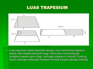 LUAS TRAPESIUM
 Luas trapesium dapat diperoleh dengan cara memotong trapesium
sejajar alas ditepat setengah tinggi. Kemudian memotong lagi
mengikuti separo garis tinggi, sehingga trapesium menjadi 3 potong.
Susun potongan-potongan tersebut menjadi bangun persegi panjang
 