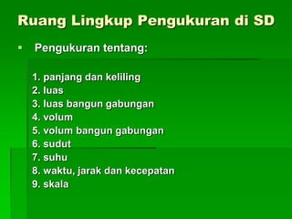 Ruang Lingkup Pengukuran di SD
 Pengukuran tentang:
1. panjang dan keliling
2. luas
3. luas bangun gabungan
4. volum
5. volum bangun gabungan
6. sudut
7. suhu
8. waktu, jarak dan kecepatan
9. skala
 