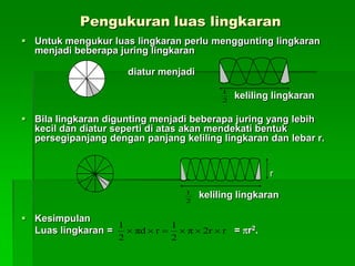 Pengukuran luas lingkaran
 Untuk mengukur luas lingkaran perlu menggunting lingkaran
menjadi beberapa juring lingkaran
diatur menjadi
keliling lingkaran
 Bila lingkaran digunting menjadi beberapa juring yang lebih
kecil dan diatur seperti di atas akan mendekati bentuk
persegipanjang dengan panjang keliling lingkaran dan lebar r.
r
keliling lingkaran
 Kesimpulan
Luas lingkaran = = r2.
2
1
2
1
rr2π
2
1
rdπ
2
1

 