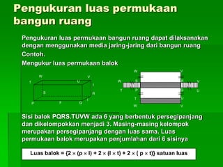Pengukuran luas permukaan
bangun ruang
Pengukuran luas permukaan bangun ruang dapat dilaksanakan
dengan menggunakan media jaring-jaring dari bangun ruang
Contoh.
Mengukur luas permukaan balok
Sisi balok PQRS.TUVW ada 6 yang berbentuk persegipanjang
dan dikelompokkan menjadi 3. Masing-masing kelompok
merupakan persegipanjang dengan luas sama. Luas
permukaan balok merupakan penjumlahan dari 6 sisinya
P
T
W
S
U
V
R
Qp
t
l
W
W
T
T P
S R
Q
U
U
V
V
VW
Luas balok = {2  (p  l) + 2  (l  t) + 2  ( p  t)} satuan luas
 