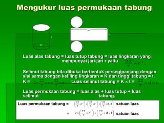 Luas alas tabung = luas tutup tabung = luas lingkaran yang
mempunyai jari-jari r yaitu
Selimut tabung bila dibuka berbentuk persegipanjang dengan
sisi sama dengan keliling lingkaran = K dan tinggi tabung = t.
K = Luas selimut tabung = K  t =
Luas permukaan tabung = luas alas + luas tutup + luas
selimut tabung.
d
t
tK
.
7
22 2
r
d
7
22
r
7
22
2  .td
7
22

Luas permukaan tabung = satuan luas
= satuan luas


















 tdrr
7
22
7
22
7
22 22












 tdr
7
22
7
22
2 2
Mengukur luas permukaan tabung
 
