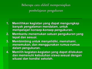 Beberapa cara efektif mempersiapkan
pembelajaran pengukuran
1. Memilihkan kegiatan yang dapat mengungkap
banyak pengalaman mendalam, untuk
mempelajari konsep-konsep pengukuran.
2. Membantu menemukan satuan pengukuran yang
tepat dan sesuai.
3. Membimbing untuk menyelidiki, memahami,
menemukan, dan menggunakan rumus-rumus
dalam pengukuran.
4. Memilih kegiatan-kegiatan yang dapat dilakukan
dan memenuhi kebutuhan siswa sesuai dengan
situasi dan kondisi sekolah.
 