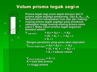 Volum prisma tegak segi-n
Prisma tegak segi enam dapat disusun dari 6
prisma tegak segitiga sembarang. Jika A1,A2,…,A6
berturut-turut menyatakan luas alas dari masing-
masing prisma tegak segitiga yang dimaksud,
sedangkan tinggi masing-masing prisma sama
yakni t. Maka volum prisma tegak segienam
tersebut adalah:
V segi enam = A1t + A2t + … + A6t
= (A1 + A2 + … + A6)  t
= A  t
Dengan penalaran yang sama akan diperoleh:
Vprisma tegak segi-n = A1t + A2t + … + Ant
= (A1 + A2 + … + An)  t
= A  t satuan volum
Vprisma tegak segi-n = A  t;
A = luas alas prisma
t = tinggi prisma
A5
A6
A2
A3
A4t
A1
 