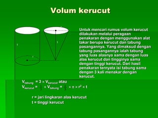 Volum kerucut
Untuk mencari rumus volum kerucut
dilakukan melalui peragaan
penakaran dengan menggunakan alat
takar berupa kerucut dan tabung
pasangannya. Yang dimaksud dengan
tabung pasangannya ialah tabung
yang luas alasnya sama dengan luas
alas kerucut dan tingginya sama
dengan tinggi kerucut. Dari hasil
penakaran ternyata isi tabung sama
dengan 3 kali menakar dengan
kerucut.
Vtabung = 3  Vkerucut atau
Vkerucut =  Vtabung =    r2  t
r = jari lingkaran alas kerucut
t = tinggi kerucut
r
t
r
t
3
1
3
1
 