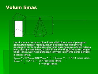 Volum limas
Untuk mencari rumus volum limas dilakukan melalui peragaan
penakaran dengan menggunakan sebuah limas dan prisma
pasangannya. Yang dimaksud prisma pasangannya adalah prisma
yang alasnya sama dengan alas limas dan tingginya sama dengan
tinggi limas. Dari hasil peragaan ternyata isi prisma sama dengan
3 kali isi limas.
Vprisma = 3  Vlimas, atau Vlimas =  Vprisma =  A  t satuan volum.
Vlimas =  A  t  A = luas alas limas
t = tinggi limas
t
AA
3
1
3
1
3
1
 