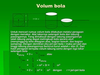 Volum bola
Untuk mencari rumus volum bola dilakukan melalui peragaan
dengan menakar. Alat takarnya setengah bola dan tabung
pasangannya. Yang dimaksud dengan tabung pasangannya
ialah tabung yang dapat melingkupi bola secara utuh
(menyinggung bola dibagian atas, bagian bawah, dan bagian
samping). Dengan demikian jika jari-jari bola r maka jari-jari dan
tinggi tabung pasangannya berturut-turut adalah r dan 2r. Dari
hasil peragaan ternyata volum tabung sama dengan tiga takar
setengah bola
Vtabung = 3  atau
=  Vtabung
=  r2  2r = r3
= 2  r3 = r3 dengan r = jari-jari bolabola
2
1
V
r
r
t = 2r 
bola
2
1
V
3
1
bola
2
1
V
3
1
3
2
3
2
3
4
 