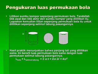 Pengukuran luas permukaan bola
 Lilitkan sumbu kompor sepanjang permukaan bola. Tandailah
titik awal dan titik akhir dari sumbu kompor yang dililitkan itu.
Lepaskan kemudian lilitan sepanjang permukaan bola itu untuk
dililitkan sepanjang selimut tabung pasangannya.
 Hasil praktik menunjukkan bahwa panjang tali yang dililitkan
sama. Ini berarti luas permukaan bola sama dengan luas
permukaan selimut tabung pasangannya.
Lbola = Lselimut tabung = 2 r.t = 2r.2r = 4r2
2r
 