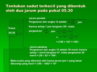 Tentukan sudut terkecil yang dibentuk
oleh dua jarum pada pukul 05.30
Pukul
05.30
60
30
5
60
30
5
o
30
60
30
5 






o
o
30
60
30
)305( 






Jarum pendek
Pergeseran dari angka 12 adalah
Karena setiap 1 jam bergeser 30o, maka
pergeseran
jam
=
= (150 + 15)o = 165o.
jam
Jarum panjang
Pergeseran dari angka 12 adalah 30 menit, karena
setiap 1 menit bergeser 6o, maka pergeseran 30
menit = (30  6)o = 180o.
Maka sudut yang dibentuk oleh kedua jarum jam = yang besar
dikurangi yang kecil = (180 – 165)o = 15o
 