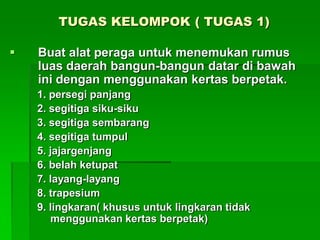 TUGAS KELOMPOK ( TUGAS 1)
 Buat alat peraga untuk menemukan rumus
luas daerah bangun-bangun datar di bawah
ini dengan menggunakan kertas berpetak.
1. persegi panjang
2. segitiga siku-siku
3. segitiga sembarang
4. segitiga tumpul
5. jajargenjang
6. belah ketupat
7. layang-layang
8. trapesium
9. lingkaran( khusus untuk lingkaran tidak
menggunakan kertas berpetak)
 