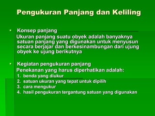 Pengukuran Panjang dan Keliling
 Konsep panjang
Ukuran panjang suatu obyek adalah banyaknya
satuan panjang yang digunakan untuk menyusun
secara berjajar dan berkesinambungan dari ujung
obyek ke ujung berikutnya
 Kegiatan pengukuran panjang
Penekanan yang harus diperhatikan adalah:
1. benda yang diukur
2. satuan ukuran yang tepat untuk dipilih
3. cara mengukur
4. hasil pengukuran tergantung satuan yang digunakan
 