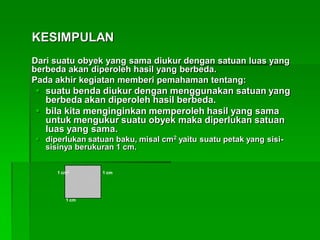 KESIMPULAN
Dari suatu obyek yang sama diukur dengan satuan luas yang
berbeda akan diperoleh hasil yang berbeda.
Pada akhir kegiatan memberi pemahaman tentang:
 suatu benda diukur dengan menggunakan satuan yang
berbeda akan diperoleh hasil berbeda.
 bila kita menginginkan memperoleh hasil yang sama
untuk mengukur suatu obyek maka diperlukan satuan
luas yang sama.
 diperlukan satuan baku, misal cm2 yaitu suatu petak yang sisi-
sisinya berukuran 1 cm.
1 cm
1 cm
1 cm2
 