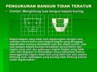 PENGUKURAN BANGUN TIDAK TERATUR
 Contoh: Menghitung luas bangun kepala kucing.
 Bagian-bagian yang tidak utuh digabungkan dengan cara
memberi warna sama yaitu bagian-bagian yang dianggap/
diperkirakan luasnya mendekati utuh dan diberi nomor. Jadi
luas bangun kepala kucing merupakan penjumlahan dari
bagian yang utuh dan gabungan bagian-bagian yang tidak
utuh. Dari kegiatan ini diharapkan siswa memahami bahwa
sesungguhnya bagian tidak utuh yang lebih dari atau separo
dihitung utuh, sedangkan yang kurang tidak dihitung karena
sudah digabungkan.
5
10 9
8
34
1 2
6 7
 