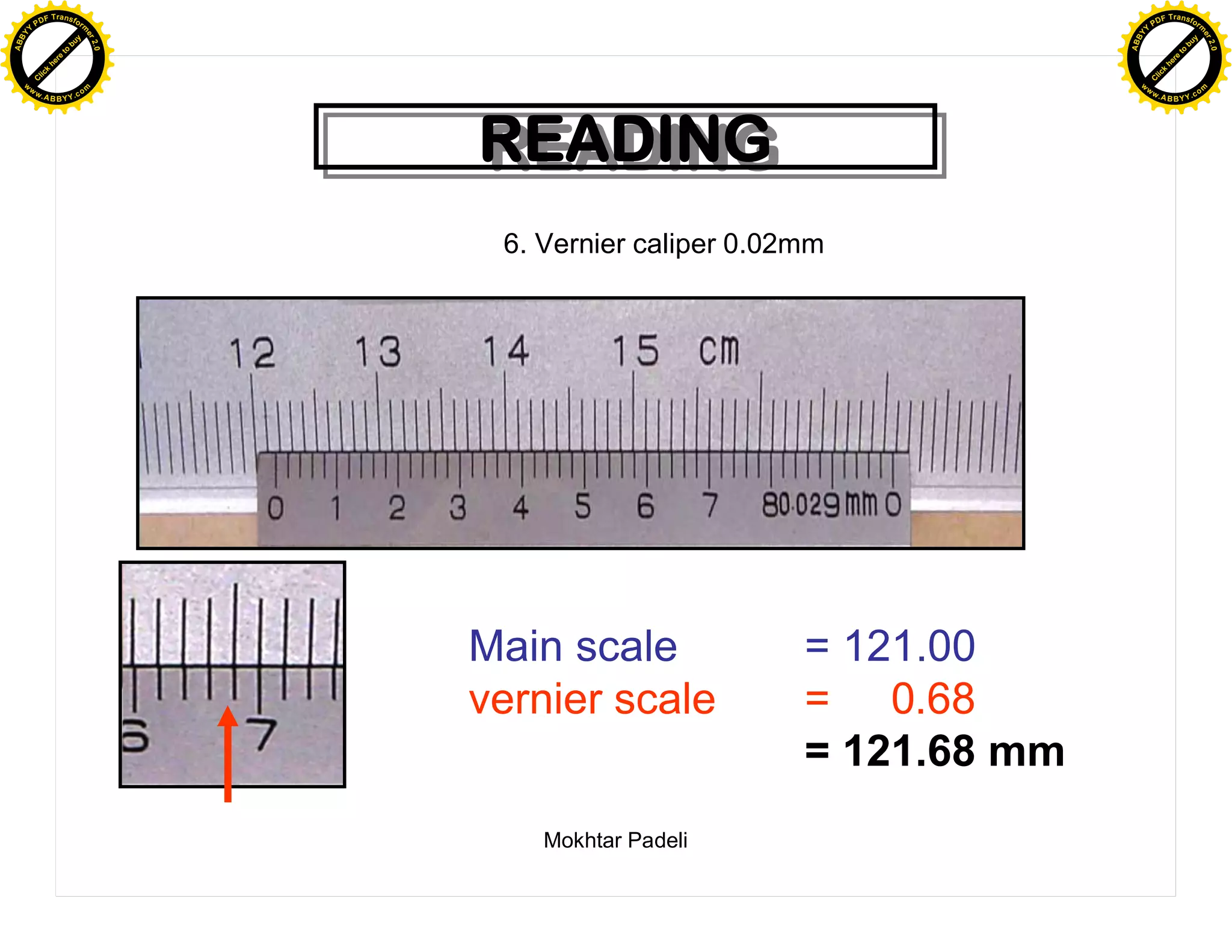 F T ra n sf o                                                                   F T ra n sf o
          PD                   rm                                                         PD                   rm
      Y                                                                               Y
 Y




                                                                                 Y
                                er




                                                                                                                er
ABB




                                                                                ABB
                          y




                                                                                                          y
                       bu




                                                                                                       bu
                                    2.0




                                                                                                                    2.0
                     to




                                                                                                     to
                  re




                                                                                                  re
                he




                                                                                                he
           k




                                                                                           k
          lic




                                                                                          lic
      C




                                                                                      C
      w                        om                                                     w                        om
  w




                                                                                  w
          w.                                                                              w.
               A B B Y Y.c                                                                     A B B Y Y.c




                                          READING
                                          READING
                                           6. Vernier caliper 0.02mm




                                          Main scale              = 121.00
                                          vernier scale           = 0.68
                                                                  = 121.68 mm
                                              Mokhtar Padeli
 