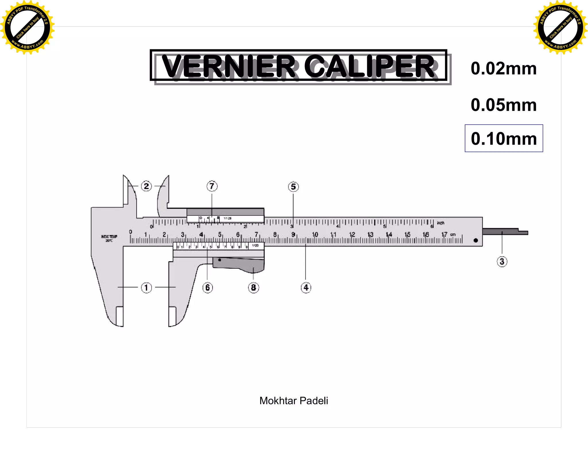 F T ra n sf o                                                            F T ra n sf o
          PD                   rm                                                  PD                   rm
      Y                                                                        Y
 Y




                                                                          Y
                                er




                                                                                                         er
ABB




                                                                         ABB
                          y




                                                                                                   y
                       bu




                                                                                                bu
                                    2.0




                                                                                                             2.0
                     to




                                                                                              to
                  re




                                                                                           re
                he




                                                                                         he
           k




                                                                                    k
          lic




                                                                                   lic
      C




                                                                               C
      w                        om                                              w                        om
  w




                                                                           w
          w.                                                                       w.
               A B B Y Y.c                                                              A B B Y Y.c




                                          VERNIER CALIPER
                                          VERNIER CALIPER       0.02mm

                                                                0.05mm
                                                                0.10mm




                                               Mokhtar Padeli
 