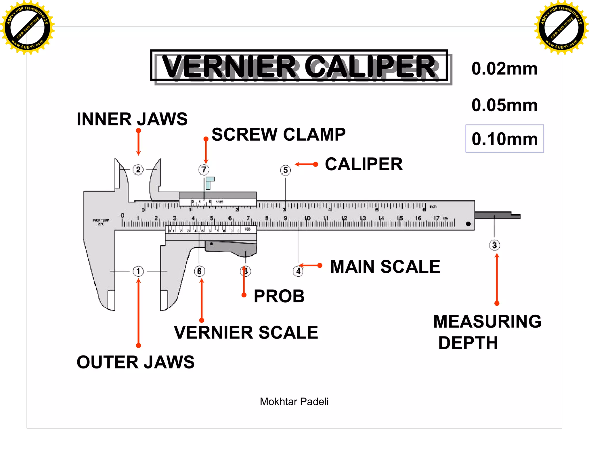 F T ra n sf o                                                                                    F T ra n sf o
          PD                   rm                                                                          PD                   rm
      Y                                                                                                Y
 Y




                                                                                                  Y
                                er




                                                                                                                                 er
ABB




                                                                                                 ABB
                          y




                                                                                                                           y
                       bu




                                                                                                                        bu
                                    2.0




                                                                                                                                     2.0
                     to




                                                                                                                      to
                  re




                                                                                                                   re
                he




                                                                                                                 he
           k




                                                                                                            k
          lic




                                                                                                           lic
      C




                                                                                                       C
      w                        om                                                                      w                        om
  w




                                                                                                   w
          w.                                                                                               w.
               A B B Y Y.c                                                                                      A B B Y Y.c




                                                 VERNIER CALIPER
                                                 VERNIER CALIPER                        0.02mm

                                                                                        0.05mm
                                          INNER JAWS
                                                       SCREW CLAMP                      0.10mm
                                                                       CALIPER




                                                                           MAIN SCALE
                                                          PROB
                                                                                    MEASURING
                                                  VERNIER SCALE
                                                                                    DEPTH
                                          OUTER JAWS

                                                          Mokhtar Padeli
 