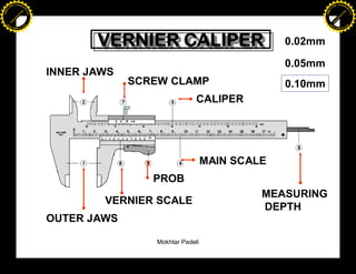 F T ra n sf o                                                                                    F T ra n sf o
          PD                   rm                                                                          PD                   rm
      Y                                                                                                Y
 Y




                                                                                                  Y
                                er




                                                                                                                                 er
ABB




                                                                                                 ABB
                          y




                                                                                                                           y
                       bu




                                                                                                                        bu
                                    2.0




                                                                                                                                     2.0
                     to




                                                                                                                      to
                  re




                                                                                                                   re
                he




                                                                                                                 he
           k




                                                                                                            k
          lic




                                                                                                           lic
      C




                                                                                                       C
      w                        om                                                                      w                        om
  w




                                                                                                   w
          w.                                                                                               w.
               A B B Y Y.c                                                                                      A B B Y Y.c




                                                 VERNIER CALIPER
                                                 VERNIER CALIPER                        0.02mm

                                                                                        0.05mm
                                          INNER JAWS
                                                       SCREW CLAMP                      0.10mm
                                                                       CALIPER




                                                                           MAIN SCALE
                                                          PROB
                                                                                    MEASURING
                                                  VERNIER SCALE
                                                                                    DEPTH
                                          OUTER JAWS

                                                          Mokhtar Padeli
 