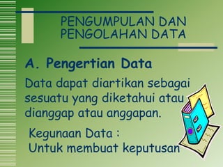 PENGUMPULAN DAN
PENGOLAHAN DATA
Data dapat diartikan sebagai
sesuatu yang diketahui atau
dianggap atau anggapan.
Kegunaan Data :
Untuk membuat keputusan
A. Pengertian Data
 