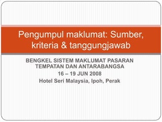 Pengumpul maklumat: Sumber,
  kriteria & tanggungjawab
 BENGKEL SISTEM MAKLUMAT PASARAN
    TEMPATAN DAN ANTARABANGSA
            16 – 19 JUN 2008
     Hotel Seri Malaysia, Ipoh, Perak
 