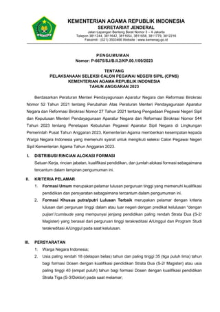 1
PENGUMUMAN
Nomor: P-6675/SJ/B.II.2/KP.00.1/09/2023
TENTANG
PELAKSANAAN SELEKSI CALON PEGAWAI NEGERI SIPIL (CPNS)
KEMENTERIAN AGAMA REPUBLIK INDONESIA
TAHUN ANGGARAN 2023
Berdasarkan Peraturan Menteri Pendayagunaan Aparatur Negara dan Reformasi Birokrasi
Nomor 52 Tahun 2021 tentang Perubahan Atas Peraturan Menteri Pendayagunaan Aparatur
Negara dan Reformasi Birokrasi Nomor 27 Tahun 2021 tentang Pengadaan Pegawai Negeri Sipil
dan Keputusan Menteri Pendayagunaan Aparatur Negara dan Reformasi Birokrasi Nomor 544
Tahun 2023 tentang Penetapan Kebutuhan Pegawai Aparatur Sipil Negara di Lingkungan
Pemerintah Pusat Tahun Anggaran 2023, Kementerian Agama memberikan kesempatan kepada
Warga Negara Indonesia yang memenuhi syarat untuk mengikuti seleksi Calon Pegawai Negeri
Sipil Kementerian Agama Tahun Anggaran 2023.
I. DISTRIBUSI RINCIAN ALOKASI FORMASI
Satuan Kerja, rincian jabatan, kualifikasi pendidikan, dan jumlah alokasi formasi sebagaimana
tercantum dalam lampiran pengumuman ini.
II. KRITERIA PELAMAR
1. Formasi Umum merupakan pelamar lulusan perguruan tinggi yang memenuhi kualifikasi
pendidikan dan persyaratan sebagaimana tercantum dalam pengumuman ini.
2. Formasi Khusus putra/putri Lulusan Terbaik merupakan pelamar dengan kriteria
lulusan dari perguruan tinggi dalam atau luar negeri dengan predikat kelulusan “dengan
pujian”/cumlaude yang mempunyai jenjang pendidikan paling rendah Strata Dua (S-2/
Magister) yang berasal dari perguruan tinggi terakreditasi A/Unggul dan Program Studi
terakreditasi A/Unggul pada saat kelulusan.
III. PERSYARATAN
1. Warga Negara Indonesia;
2. Usia paling rendah 18 (delapan belas) tahun dan paling tinggi 35 (tiga puluh lima) tahun
bagi formasi Dosen dengan kualifikasi pendidikan Strata Dua (S-2/ Magister) atau usia
paling tinggi 40 (empat puluh) tahun bagi formasi Dosen dengan kualifikasi pendidikan
Strata Tiga (S-3/Doktor) pada saat melamar;
KEMENTERIAN AGAMA REPUBLIK INDONESIA
SEKRETARIAT JENDERAL
Jalan Lapangan Banteng Barat Nomor 3 – 4 Jakarta
Telepon 3811244, 3811642, 3811654, 3811658, 3811779, 3812216
Faksimili : (021) 3503466 Website : www.kemenag.go.id
 