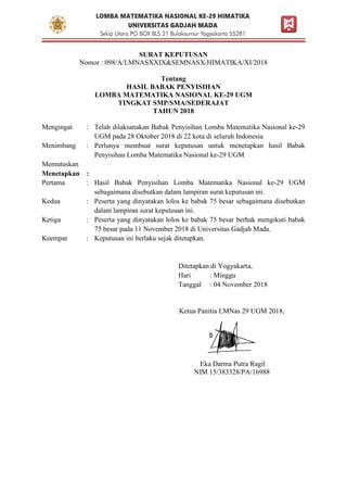 SURAT KEPUTUSAN
Nomor : 098/A/LMNASXXIX&SEMNASX/HIMATIKA/XI/2018
Tentang
HASIL BABAK PENYISIHAN
LOMBA MATEMATIKA NASIONAL KE-29 UGM
TINGKAT SMP/SMA/SEDERAJAT
TAHUN 2018
Mengingat : Telah dilaksanakan Babak Penyisihan Lomba Matematika Nasional ke-29
UGM pada 28 Oktober 2018 di 22 kota di seluruh Indonesia
Menimbang : Perlunya membuat surat keputusan untuk menetapkan hasil Babak
Penyisihan Lomba Matematika Nasional ke-29 UGM
Memutuskan
Menetapkan :
Pertama : Hasil Babak Penyisihan Lomba Matematika Nasional ke-29 UGM
sebagaimana disebutkan dalam lampiran surat keputusan ini.
Kedua : Peserta yang dinyatakan lolos ke babak 75 besar sebagaimana disebutkan
dalam lampiran surat keputusan ini.
Ketiga : Peserta yang dinyatakan lolos ke babak 75 besar berhak mengikuti babak
75 besar pada 11 November 2018 di Universitas Gadjah Mada.
Keempat : Keputusan ini berlaku sejak ditetapkan.
Ditetapkan di Yogyakarta,
Hari : Minggu
Tanggal : 04 November 2018
Ketua Panitia LMNas 29 UGM 2018,
Eka Darma Putra Ragil
NIM 15/383328/PA/16988
 