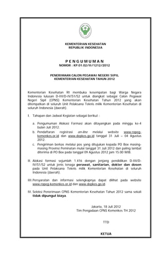 KEMENTERIAN KESEHATAN
                          REPUBLIK INDONESIA



                         PENGUMUMAN
                    NOMOR : KP.01.02/II/1212/2012


              PENERIMAAN CALON PEGAWAI NEGERI SIPIL
                KEMENTERIAN KESEHATAN TAHUN 2012



Kementerian Kesehatan RI membuka kesempatan bagi Warga Negara
Indonesia lulusan D-III/D-IV/S1/S2 untuk diangkat sebagai Calon Pegawai
Negeri Sipil (CPNS) Kementerian Kesehatan Tahun 2012 yang akan
ditempatkan di seluruh Unit Pelaksana Teknis milik Kementerian Kesehatan di
seluruh Indonesia (daerah).

I. Tahapan dan Jadwal Kegiatan sebagai berikut :

   a. Pengumuman Alokasi Formasi akan ditayangkan pada minggu ke-4
      bulan Juli 2012.
   b. Pendaftaran     registrasi on-line   melalui    website   www.ropeg-
      kemenkes.or.id dan www.depkes.go.id tanggal 31 Juli – 04 Agustus
      2012.
   c. Pengiriman berkas melalui pos yang ditujukan kepada PO Box masing-
      masing Provinsi Peminatan mulai tanggal 31 Juli 2012 dan paling lambat
      diterima di PO Box pada tanggal 09 Agustus 2012 jam 15.00 WIB.

II. Alokasi formasi sejumlah 1.416 dengan jenjang pendidikan D-III/D-
    IV/S1/S2 untuk jenis tenaga perawat, sanitarian, dokter dan dosen
    pada Unit Pelaksana Teknis milik Kementerian Kesehatan di seluruh
    Indonesia (daerah).

III. Persyaratan dan informasi selengkapnya dapat dilihat pada website
     www.ropeg-kemenkes.or.id dan www.depkes.go.id.

IV. Seleksi Penerimaan CPNS Kementerian Kesehatan Tahun 2012 sama sekali
    tidak dipungut biaya.


                                         Jakarta, 18 Juli 2012
                                Tim Pengadaan CPNS Kemenkes TH 2012


                                                    TTD


                                                   KETUA
 