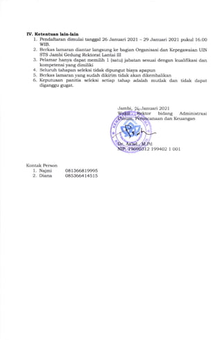IV. Ketcatuaa lah-lala
1. Pcndaftar:an dimulai tanggal 26 Januari 2O2L - 29 Jan:uai 2021 pukul 16.00
WIB.
2. Berkas lamaral diantar langsung ke bagian Organisasi dan Kepegawaian UIN
STS Jambi Gedung Rektorat l,antai III
3. Pelamar hanya dapat memilih 1 (satu) jabatan sesuai dengan kualihkasi dan
kompetensi yarrg dimiliki
4. Seluruh ta}lapa,:r seleksi tidak dipungut biaya apapun
5. Berkas lamararl yang sudah dikirim tidak akan dikembalikan
6. Keputusan panitia seleksi setiap tahap adalah mutlak dan tidak dapat
diganggu gugat.
Jam Januari 2021
bidang Administrasi
dan Keuangan
199402 1, OO1
Kontak Person
1. Najmi
2. Diana
oa1366819995
0853664145i5
 