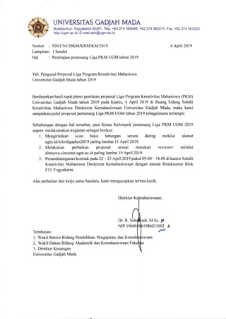 UNMERSITAS GADJAH MADA
Bulaksumur, Yogyakarta 55281, Telp. +62 274 588688, +62274562011, Fax. +62 274565223
http://ugm.ac.id, E-mail:setr@ugm.ac. id
Nomor : 926llIN1IDKM/KRM/KMl20l9
Lampiran: 1 bundel
Hal : Penetapan pemenang Liga PKM UGM tahun 2019
4 April20l9
Yth. Pengusul Proposal Liga Program Kreativitas Mahasiswa
Universitas Gadjah Mada tahun 2019
Berdasarkan hasil rapat pleno penilaian proposal Liga Program Kreativitas Mahasiswa (PKM)
Universitas Gadjah Mada tahun 2019 pada Kamis, 4 April 2019 di Ruang Sidang Subdit
Kreativitas Mahasiswa Direktorat Kemahasiswaan Universitas Gadjah Mada, maka kami
sampaikan judul proposal pemenang Liga PKM UGM tahun 2019 sebagaimana terlampir.
Sehubungan dengan hal tersebut, para Ketua Kelompok pemenang Liga PKM UGM 2019
segera melaksanakan kegiatan sebagai berikut:
l. Mengirimkan scon buku tabungan secara daring melalui alamat
ugm.id/lolosligapkm20l9 paling lambat I I April 2019.
2. Melakukan perbaikan proposal sesuai masukan reviewer melalui
ditmawa.simaster.ugm.ac.id paling lambat 19 April 2019
3. Penandatanganan kontrak padaZZ - 23 April 2019 pukul 09.00 - 16.00 di kantor Subdit
Kreativitas Mahasiswa Direktorat Kemahasiswaan dengan alamat Bulaksumur Blok
Fl I Yogyakarta.
Atas perhatian dan kerja sama Saudara, kami mengucapkan terima kasih.
Direktur
Dr. R. M.Sc. p
NIP I 198603r002 A
rTembusan:
1. Wakil Rektor Bidang Pendidikan, Pengajaran, dan
2. Wakil Dekan Bidang Akademik dan Kemahasiswaan
3. Direktur Keuangan
Universitas Gadjah Mada
 