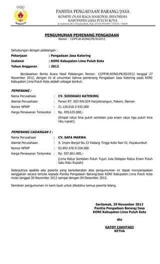 PANITIA PENGADAAN BARANG/JASA
KOMITE OLAH RAGA NASIONAL INDONESIA
KABUPATEN LIMA PULUH KOTA
Jl. Sudirman No.1 Payakumbuh, Telp. (0752) 945589 / 92518 / 92690
PENGUMUMAN PEMENANG PENGADAAN
Nomor : 13/PPJK-KONILPK/XI/2012
Sehubungan dengan pelelangan :
Pekerjaan : Pengadaan Jasa Katering
Instansi : KONI Kabupaten Lima Puluh Kota
Tahun Anggaran : 2012
Berdasarkan Berita Acara Hasil Pelelangan Nomor: 12/PPJK-KONILPK/XI/2012 tanggal 27
November 2012, dengan ini di umumkan bahwa pemenang Pengadaan Jasa Katering pada KONI
Kabupaten Lima Puluh Kota adalah sebagai berikut:
PEMENANG :
Nama Perusahaan : CV. SIDODADI KATERING
Alamat Perusahaan : Penen RT. 003 RW.024 Harjobinangun, Pakem, Sleman
Nomor NPWP : 21.120.018.3-542.000
Harga Penawaran Terkoreksi : Rp. 459.635.000,-
(Empat ratus lima puluh sembilan juta enam ratus tiga puluh lima
ribu rupiah).
PEMENANG CADANGAN I :
Nama Perusahaan : CV. SAFA MARWA
Alamat Perusahaan : Jl. Imam Bonjol No.33 Padang Tinggi Koto Nan IV, Payakumbuh
Nomor NPWP : 02.892.476.9-204.000
Harga Penawaran Terkoreksi : Rp. 597.861.000,-
(Lima Ratus Sembilan Puluh Tujuh Juta Delapan Ratus Enam Puluh
Satu Ribu Rupiah)
Selanjutnya apabila ada peserta yang berkeberatan atas pengumuman ini dapat menyampaikan
sanggahan secara tertulis kepada Panitia Pengadaan Barang/Jasa KONI Kabupaten Lima Puluh Kota
mulai tanggal 30 November 2012 sampai dengan 04 Desember 2012.
Demikian pengumuman ini kami buat untuk diketahui semua peserta lelang.
Sarilamak, 29 November 2012
Panitia Pengadaan Barang/Jasa
KONI Kabupaten Lima Puluh Kota
dto
GATOT CAKHYADI
KETUA
 