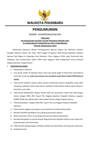 WALIKOTA PEKANBARU
PENGUMUMAN
NOMOR : 810/BKPSDM/2018/1402
TENTANG
PELAKSANAAN SELEKSI CALON PEGAWAI NEGERI SIPIL
DI LINGKUNGAN PEMERINTAH KOTA PEKANBARU
TAHUN ANGGARAN 2018
Berdasarkan Keputusan Menteri Pendayagunaan Aparatur Negara dan Reformasi Birokrasi
Republik Indonesia Nomor 125 Tahun 2018 Tanggal 30 Agustus 2018 tentang Kebutuhan Pegawai
Aparatur Sipil Negara di Lingkungan Kota Pekanbaru Tahun Anggaran 2018, maka Pemerintah Kota
Pekanbaru akan melaksanakan Seleksi CPNS Tahun Anggaran 2018 sebagaimana rincian terlampir
dengan ketentuan sebagai berikut :
I. PERSYARATAN UMUM
1. Warga Negara Indonesia;
2. Usia paling rendah 18 (Delapan Belas) tahun dan paling tinggi 35 (Tiga Puluh Lima) tahun 0
(nol) bulan 0 (nol) hari pada saat melamar dan mendaftar pada Sistem Seleksi CPNS Nasional
(SSCN);
3. Tidak pernah dipidana dengan pidana penjara berdasarkan putusan pengadilan yang sudah
mempunyai kekuatan hukum tetap karena melakukan tindak pidana dengan pidana penjara 2
(dua) tahun atau lebih;
4. Tidak pernah diberhentikan dengan hormat tidak atas permintaan sendiri atau tidak dengan
hormat sebagai CPNS, PNS, Prajurit TNI, Anggota Kepolisian Republik Indonesia, pegawai
BUMN/ BUMD atau diberhentikan tidak dengan hormat sebagai Pegawai Swasta;
5. Tidak berkedudukan sebagai CPNS, PNS, Prajurit TNI, atau Anggota Kepolisian Republik
Indonesia;
6. Tidak menjadi anggota atau pengurus partai politik atau terlibat politik praktis;
7. Memiliki kualifikasi pendidikan sesuai dengan persyaratan jabatan;
8. Sehat jasmani dan rohani sesuai dengan persyaratan jabatan yang dilamar;
9. Bersedia ditempatkan di seluruh wilayah Negara Kesatuan Republik Indonesia atau negara lain
yang ditentukan oleh Pemerintah;
10. Tidak memiliki ketergantungan terhadap narkotika dan obat-obatan terlarang atau sejenisnya;
11. Berkelakuan baik;
 