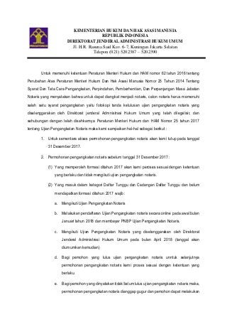 KEMENTERIAN HUKUM DAN HAK ASASI MANUSIA
REPUBLIK INDONESIA
DIREKTORAT JENDERAL ADMINISTRASI HUKUM UMUM
Jl. H.R. Rasuna Said Kav. 6-7, Kuningan Jakarta Selatan
Telepon (021) 5202387 – 5202390
Untuk memenuhi ketentuan Peraturan Menteri Hukum dan HAM nomor 62 tahun 2016 tentang
Perubahan Atas Peraturan Menteri Hukum Dan Hak Asasi Manusia Nomor 25 Tahun 2014 Tentang
Syarat Dan Tata Cara Pengangkatan, Perpindahan, Pemberhentian, Dan Perpanjangan Masa Jabatan
Notaris yang menyatakan bahwa untuk dapat diangkat menjadi notaris, calon notaris harus memenuhi
salah satu syarat pengangkatan yaitu fotokopi tanda kelulusan ujian pengangkatan notaris yang
diselenggarakan oleh Direktorat jenderal Admnistrasi Hukum Umum yang telah dilegalisir, dan
sehubungan dengan telah disahkannya Peraturan Menteri Hukum dan HAM Nomor 25 tahun 2017
tentang Ujian Pengangkatan Notaris maka kami sampaikan hal-hal sebagai berikut :
1. Untuk sementara akses permohonan pengangkatan notaris akan kami tutup pada tanggal
31 Desember 2017.
2. Permohonan pengangkatan notaris sebelum tanggal 31 Desember 2017 :
(1) Yang memperoleh formasi ditahun 2017 akan kami peroses sesuai dengan ketentuan
yang berlaku dan tidak mengikuti ujian pengangkatan notaris.
(2) Yang masuk dalam kategori Daftar Tunggu dan Cadangan Daftar Tunggu dan belum
mendapatkan formasi ditahun 2017 wajib :
a. Mengikuti Ujian Pengangkatan Notaris
b. Melakukan pendaftaran Ujian Pengangkatan notaris secara online pada awal bulan
Januari tahun 2018 dan membayar PNBP Ujian Pengangkatan Notaris.
c. Mengikuti Ujian Pengangkatan Notaris yang diselenggarakan oleh Direktorat
Jenderal Administrasi Hukum Umum pada bulan April 2018 (tanggal akan
diumumkan kemudian)
d. Bagi pemohon yang lulus ujian pengangkatan notaris unntuk selanjutnya
permohonan pengangkatan notaris kami proses sesuai dengan ketentuan yang
berlaku.
e. Bagi pemohon yang dinyatakan tidak/belum lulus ujian pengangkatan notaris maka,
permohonan pengangkatan notaris dianggap gugur dan pemohon dapat melakukan
 
