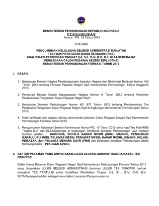 KEMENTERIAN PERHUBUNGAN REPUBLIK INDONESIA
PENGUMUMAN
Nomor : PG. 19 Tahun 2013
TENTANG
PENGUMUMAN KELULUSAN SELEKSI ADMINISTRASI DAN/ATAU
TES FISIK/PERATURAN BARIS BERBARIS (PBB)
KUALIFIKASI PENDIDIKAN TINGKAT S-2, S-1, D.IV, D.III, D.II, SLTA/SEDERAJAT
PENGADAAN CALON PEGAWAI NEGERI SIPIL (CPNS)
KEMENTERIAN PERHUBUNGAN FORMASI TAHUN 2013

I.

DASAR:
1. Keputusan Menteri Negara Pendayagunaan Aparatur Negara dan Reformasi Birokrasi Nomor 160
Tahun 2013 tentang Formasi Pegawai Negeri Sipil Kementerian Perhubungan Tahun Anggaran
2013;
2. Peraturan Kepala Badan Kepegawaian Negara Nomor 9 Tahun 2012 tentang Pedoman
Pelaksanaan Pengadaan Calon Pegawai Negeri Sipil;
3. Keputusan Menteri Perhubungan Nomor KP. 977 Tahun 2013 tentang Pembentukan Tim
Pelaksana Pengadaan Calon Pegawai Negeri Sipil di lingkungan Kementerian Perhubungan Tahun
2013;
4. Hasil verifikasi dan validasi berkas administrasi pelamar Calon Pegawai Negeri Sipil Kementerian
Perhubungan Formasi Tahun 2013;
5. Pengumuman Kelulusan Seleksi Administrasi Nomor PG. 18 Tahun 2013 serta hasil Tes Fisik/PBB
Tingkat D.III dan SLTA/Sederajat di lingkungan Direktorat Jenderal Perhubungan Laut meliputi
formasi jabatan : NAKHODA, KEPALA KAMAR MESIN (KKM), MASINIS, PENGEMUDI
KAPAL/JURU MUDI, PELUMAS MESIN, PERAWAT MESIN, KASAP MESIN, JENANG, KELASI,
PEMASAK, dan PENJAGA MENARA SUAR (PMS) dan Direktorat Jenderal Perhubungan Udara
formasi jabatan : PETUGAS AVSEC.

II. DAFTAR PELAMAR YANG DINYATAKAN LULUS SELEKSI ADMINISTRASI DAN/ATAU TES
FISIK/PBB
Daftar Nama Pelamar Calon Pegawai Negeri Sipil Kementerian Perhubungan Formasi Tahun 2013
yang dinyatakan LULUS SELEKSI ADMINISTRASI dan/atau LULUS TES FISIK/PBB berhak
mengikuti TES TERTULIS untuk Kualifikasi Pendidikan Tingkat S-2, S-1, D.IV, D.III, D.II,
SLTA/Sederajat adalah sebagaimana dalam Lampiran Pengumuman ini.

 