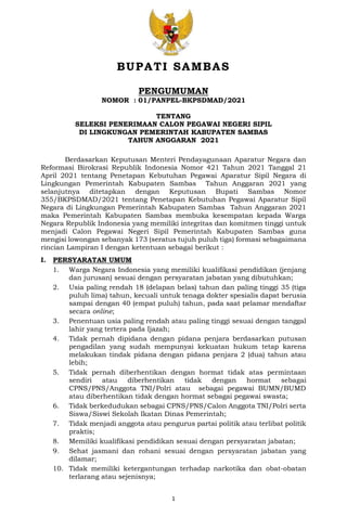 1
BUPATI SAMBAS
PENGUMUMAN
NOMOR : 01/PANPEL-BKPSDMAD/2021
TENTANG
SELEKSI PENERIMAAN CALON PEGAWAI NEGERI SIPIL
DI LINGKUNGAN PEMERINTAH KABUPATEN SAMBAS
TAHUN ANGGARAN 2021
Berdasarkan Keputusan Menteri Pendayagunaan Aparatur Negara dan
Reformasi Birokrasi Republik Indonesia Nomor 421 Tahun 2021 Tanggal 21
April 2021 tentang Penetapan Kebutuhan Pegawai Aparatur Sipil Negara di
Lingkungan Pemerintah Kabupaten Sambas Tahun Anggaran 2021 yang
selanjutnya ditetapkan dengan Keputusan Bupati Sambas Nomor
355/BKPSDMAD/2021 tentang Penetapan Kebutuhan Pegawai Aparatur Sipil
Negara di Lingkungan Pemerintah Kabupaten Sambas Tahun Anggaran 2021
maka Pemerintah Kabupaten Sambas membuka kesempatan kepada Warga
Negara Republik Indonesia yang memiliki integritas dan komitmen tinggi untuk
menjadi Calon Pegawai Negeri Sipil Pemerintah Kabupaten Sambas guna
mengisi lowongan sebanyak 173 (seratus tujuh puluh tiga) formasi sebagaimana
rincian Lampiran I dengan ketentuan sebagai berikut :
I. PERSYARATAN UMUM
1. Warga Negara Indonesia yang memiliki kualifikasi pendidikan (jenjang
dan jurusan) sesuai dengan persyaratan jabatan yang dibutuhkan;
2. Usia paling rendah 18 (delapan belas) tahun dan paling tinggi 35 (tiga
puluh lima) tahun, kecuali untuk tenaga dokter spesialis dapat berusia
sampai dengan 40 (empat puluh) tahun, pada saat pelamar mendaftar
secara online;
3. Penentuan usia paling rendah atau paling tinggi sesuai dengan tanggal
lahir yang tertera pada Ijazah;
4. Tidak pernah dipidana dengan pidana penjara berdasarkan putusan
pengadilan yang sudah mempunyai kekuatan hukum tetap karena
melakukan tindak pidana dengan pidana penjara 2 (dua) tahun atau
lebih;
5. Tidak pernah diberhentikan dengan hormat tidak atas permintaan
sendiri atau diberhentikan tidak dengan hormat sebagai
CPNS/PNS/Anggota TNI/Polri atau sebagai pegawai BUMN/BUMD
atau diberhentikan tidak dengan hormat sebagai pegawai swasta;
6. Tidak berkedudukan sebagai CPNS/PNS/Calon Anggota TNI/Polri serta
Siswa/Siswi Sekolah Ikatan Dinas Pemerintah;
7. Tidak menjadi anggota atau pengurus partai politik atau terlibat politik
praktis;
8. Memiliki kualifikasi pendidikan sesuai dengan persyaratan jabatan;
9. Sehat jasmani dan rohani sesuai dengan persyaratan jabatan yang
dilamar;
10. Tidak memiliki ketergantungan terhadap narkotika dan obat-obatan
terlarang atau sejenisnya;
 