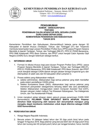 KEMENTERIAN PENDIDIKAN DAN KEBUDAYAAN
Jalan Jenderal Sudirman – Senayan, Jakarta 10270
Telepon : 021- 5711144 (Hunting)
Laman : www.kemdikbud.go.id
PENGUMUMAN
NOMOR : 30660/A3/KP/2016
TENTANG
PENERIMAAN CALON APARATUR SIPIL NEGARA (CASN)
GURU GARIS DEPAN (GGD)
KEMENTERIAN PENDIDIKAN DAN KEBUDAYAAN
TAHUN 2016
Kementerian Pendidikan dan Kebudayaan (Kemendikbud) bekerja sama dengan 93
Kabupaten di daerah khusus (Terdepan, Terluar, dan Tertinggal (3T) dan Terpencil)
membuka kesempatan bagi Lulusan Pendidikan Profesi Guru (PPG) pasca Program Sarjana
Mendidik di daerah Terdepan, Terluar, dan Tertinggal (SM-3T), PPG S1 PGSD Berasrama,
PPG SMK Kolaboratif, PPG Basic Science, dan PPGT untuk menjadi Calon Aparatur Sipil
Negara (CASN) Guru dengan ketentuan sebagai berikut.
I. INFORMASI UMUM
1. Formasi ini dibuka khusus bagi para lulusan Program Profesi Guru (PPG) pasca
Program Sarjana Mendidik di daerah Terdepan, Terluar, dan Tertinggal (SM-3T),
PPG S1 PGSD Berasrama, PPG SMK Kolaboratif, PPG Basic Science, dan PPGT
untuk diangkat sebagai CASN daerah dengan jabatan tenaga fungsional guru dan
ditempatkan di salah satu dari 93 kabupaten (lihat Lampiran I).
2. Proses seleksi yang dilaksanakan meliputi:
a. seleksi administrasi, dilaksanakan bagi semua pelamar yang telah mendaftar
pada sistem pendaftaran CASN online;
b. Seleksi Kompetensi Dasar (SKD), dilaksanakan bagi semua pelamar yang
memenuhi persyaratan sebagaimana tertuang dalam tata cara pendaftaran.
Seleksi dilaksanakan menggunakan sistem Computer Assisted Test (CAT),
dengan cakupan materi meliputi Tes Wawasan Kebangsaan, Tes Intelegensia
Umum, dan Tes Karakteristik Pribadi.
3. Untuk mengikuti setiap tahapan dalam seluruh proses penerimaan CASN GGD
Kemendikbud, PELAMAR TIDAK DIPUNGUT BIAYA APAPUN. Pelamar
dimohon tidak terpancing oleh tawaran dari oknum/pihak manapun yang
mengaku dapat membantu meloloskan untuk dapat diterima sebagai CASN
GGD Kemendikbud.
II. PERSYARATAN UMUM
1. Warga Negara Republik Indonesia.
2. Berusia antara 18 (delapan belas) tahun dan 35 (tiga puluh lima) tahun pada
tanggal 18 Agustus 2016. Bagi pelamar yang berusia lebih dari 35 (tiga puluh lima)
tahun dan kurang dari 40 (empat puluh) tahun per tanggal tersebut, harus memiliki
 