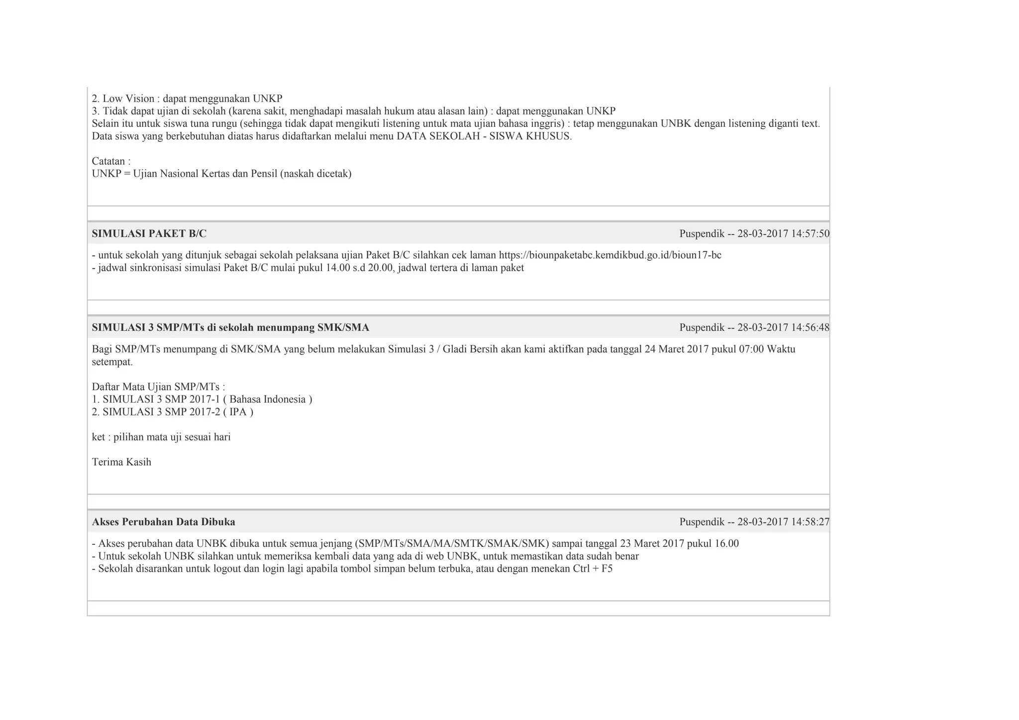 2. Low Vision : dapat menggunakan UNKP
3. Tidak dapat ujian di sekolah (karena sakit, menghadapi masalah hukum atau alasan lain) : dapat menggunakan UNKP
Selain itu untuk siswa tuna rungu (sehingga tidak dapat mengikuti listening untuk mata ujian bahasa inggris) : tetap menggunakan UNBK dengan listening diganti text.
Data siswa yang berkebutuhan diatas harus didaftarkan melalui menu DATA SEKOLAH - SISWA KHUSUS.
Catatan :
UNKP = Ujian Nasional Kertas dan Pensil (naskah dicetak)
SIMULASI PAKET B/C Puspendik -- 28-03-2017 14:57:50
- untuk sekolah yang ditunjuk sebagai sekolah pelaksana ujian Paket B/C silahkan cek laman https://biounpaketabc.kemdikbud.go.id/bioun17-bc
- jadwal sinkronisasi simulasi Paket B/C mulai pukul 14.00 s.d 20.00, jadwal tertera di laman paket
SIMULASI 3 SMP/MTs di sekolah menumpang SMK/SMA Puspendik -- 28-03-2017 14:56:48
Bagi SMP/MTs menumpang di SMK/SMA yang belum melakukan Simulasi 3 / Gladi Bersih akan kami aktifkan pada tanggal 24 Maret 2017 pukul 07:00 Waktu
setempat.
Daftar Mata Ujian SMP/MTs :
1. SIMULASI 3 SMP 2017-1 ( Bahasa Indonesia )
2. SIMULASI 3 SMP 2017-2 ( IPA )
ket : pilihan mata uji sesuai hari
Terima Kasih
Akses Perubahan Data Dibuka Puspendik -- 28-03-2017 14:58:27
- Akses perubahan data UNBK dibuka untuk semua jenjang (SMP/MTs/SMA/MA/SMTK/SMAK/SMK) sampai tanggal 23 Maret 2017 pukul 16.00
- Untuk sekolah UNBK silahkan untuk memeriksa kembali data yang ada di web UNBK, untuk memastikan data sudah benar
- Sekolah disarankan untuk logout dan login lagi apabila tombol simpan belum terbuka, atau dengan menekan Ctrl + F5
 
