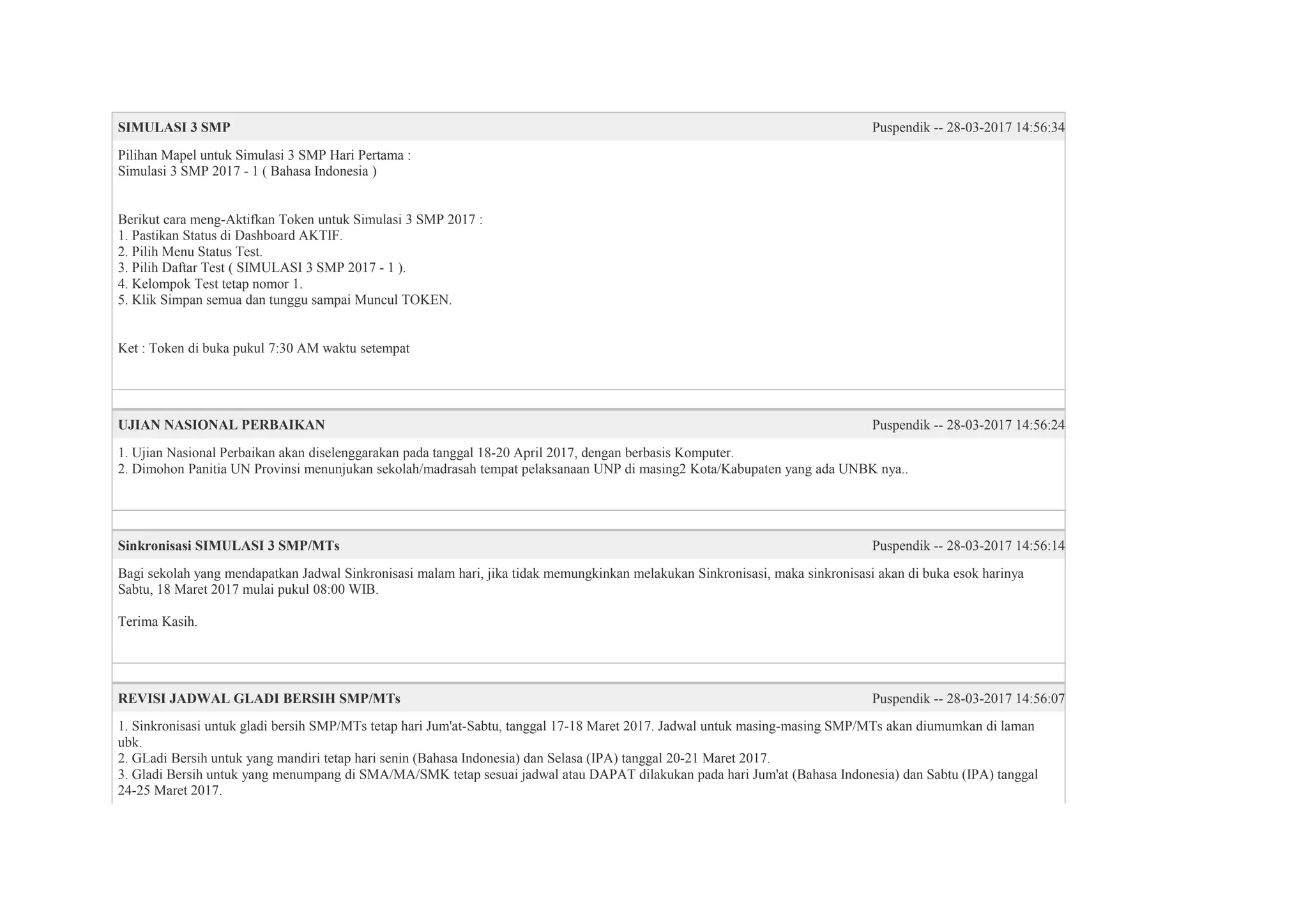 SIMULASI 3 SMP Puspendik -- 28-03-2017 14:56:34
Pilihan Mapel untuk Simulasi 3 SMP Hari Pertama :
Simulasi 3 SMP 2017 - 1 ( Bahasa Indonesia )
Berikut cara meng-Aktifkan Token untuk Simulasi 3 SMP 2017 :
1. Pastikan Status di Dashboard AKTIF.
2. Pilih Menu Status Test.
3. Pilih Daftar Test ( SIMULASI 3 SMP 2017 - 1 ).
4. Kelompok Test tetap nomor 1.
5. Klik Simpan semua dan tunggu sampai Muncul TOKEN.
Ket : Token di buka pukul 7:30 AM waktu setempat
UJIAN NASIONAL PERBAIKAN Puspendik -- 28-03-2017 14:56:24
1. Ujian Nasional Perbaikan akan diselenggarakan pada tanggal 18-20 April 2017, dengan berbasis Komputer.
2. Dimohon Panitia UN Provinsi menunjukan sekolah/madrasah tempat pelaksanaan UNP di masing2 Kota/Kabupaten yang ada UNBK nya..
Sinkronisasi SIMULASI 3 SMP/MTs Puspendik -- 28-03-2017 14:56:14
Bagi sekolah yang mendapatkan Jadwal Sinkronisasi malam hari, jika tidak memungkinkan melakukan Sinkronisasi, maka sinkronisasi akan di buka esok harinya
Sabtu, 18 Maret 2017 mulai pukul 08:00 WIB.
Terima Kasih.
REVISI JADWAL GLADI BERSIH SMP/MTs Puspendik -- 28-03-2017 14:56:07
1. Sinkronisasi untuk gladi bersih SMP/MTs tetap hari Jum'at-Sabtu, tanggal 17-18 Maret 2017. Jadwal untuk masing-masing SMP/MTs akan diumumkan di laman
ubk.
2. GLadi Bersih untuk yang mandiri tetap hari senin (Bahasa Indonesia) dan Selasa (IPA) tanggal 20-21 Maret 2017.
3. Gladi Bersih untuk yang menumpang di SMA/MA/SMK tetap sesuai jadwal atau DAPAT dilakukan pada hari Jum'at (Bahasa Indonesia) dan Sabtu (IPA) tanggal
24-25 Maret 2017.
 