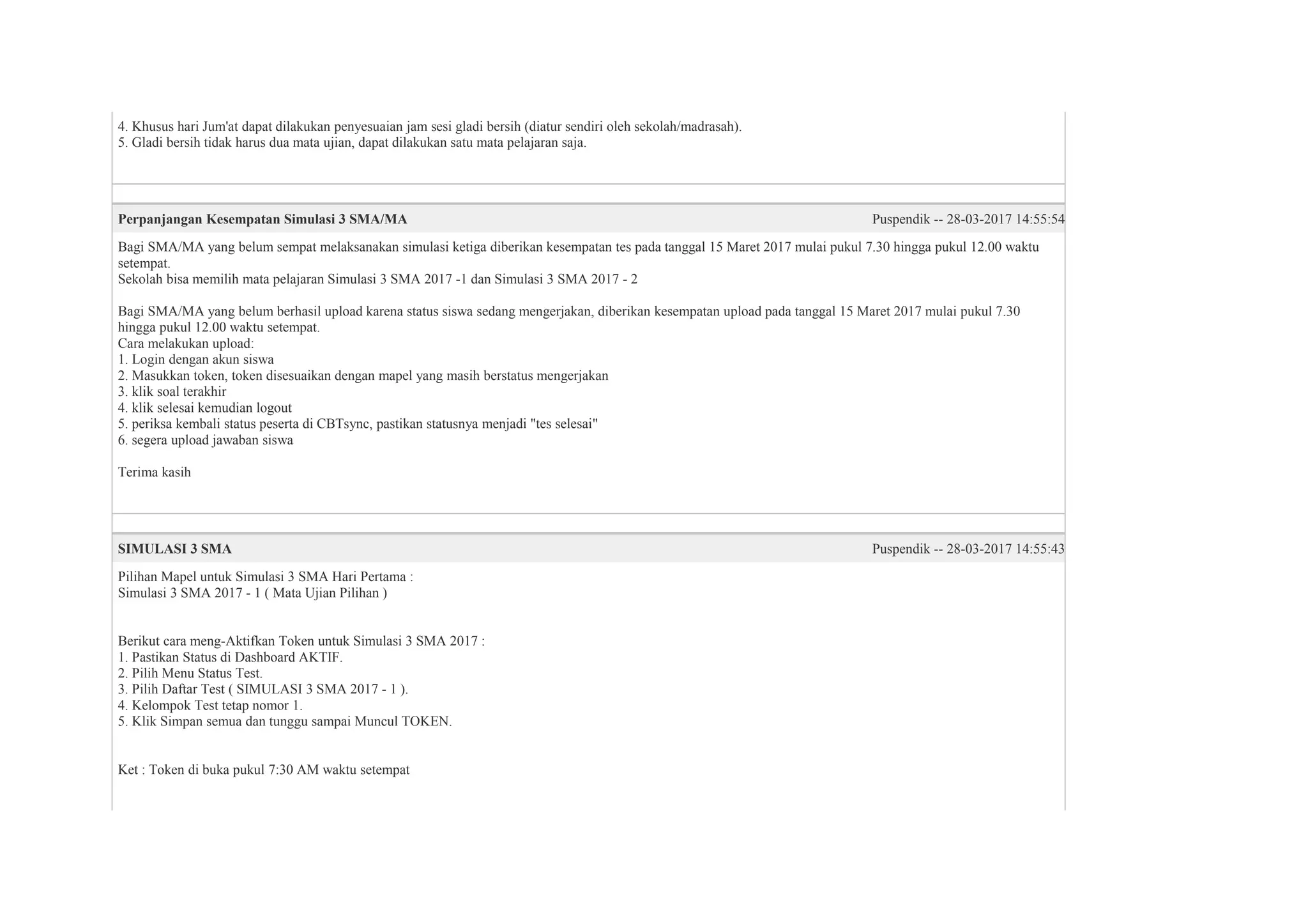 4. Khusus hari Jum'at dapat dilakukan penyesuaian jam sesi gladi bersih (diatur sendiri oleh sekolah/madrasah).
5. Gladi bersih tidak harus dua mata ujian, dapat dilakukan satu mata pelajaran saja.
Perpanjangan Kesempatan Simulasi 3 SMA/MA Puspendik -- 28-03-2017 14:55:54
Bagi SMA/MA yang belum sempat melaksanakan simulasi ketiga diberikan kesempatan tes pada tanggal 15 Maret 2017 mulai pukul 7.30 hingga pukul 12.00 waktu
setempat.
Sekolah bisa memilih mata pelajaran Simulasi 3 SMA 2017 -1 dan Simulasi 3 SMA 2017 - 2
Bagi SMA/MA yang belum berhasil upload karena status siswa sedang mengerjakan, diberikan kesempatan upload pada tanggal 15 Maret 2017 mulai pukul 7.30
hingga pukul 12.00 waktu setempat.
Cara melakukan upload:
1. Login dengan akun siswa
2. Masukkan token, token disesuaikan dengan mapel yang masih berstatus mengerjakan
3. klik soal terakhir
4. klik selesai kemudian logout
5. periksa kembali status peserta di CBTsync, pastikan statusnya menjadi "tes selesai"
6. segera upload jawaban siswa
Terima kasih
SIMULASI 3 SMA Puspendik -- 28-03-2017 14:55:43
Pilihan Mapel untuk Simulasi 3 SMA Hari Pertama :
Simulasi 3 SMA 2017 - 1 ( Mata Ujian Pilihan )
Berikut cara meng-Aktifkan Token untuk Simulasi 3 SMA 2017 :
1. Pastikan Status di Dashboard AKTIF.
2. Pilih Menu Status Test.
3. Pilih Daftar Test ( SIMULASI 3 SMA 2017 - 1 ).
4. Kelompok Test tetap nomor 1.
5. Klik Simpan semua dan tunggu sampai Muncul TOKEN.
Ket : Token di buka pukul 7:30 AM waktu setempat
 