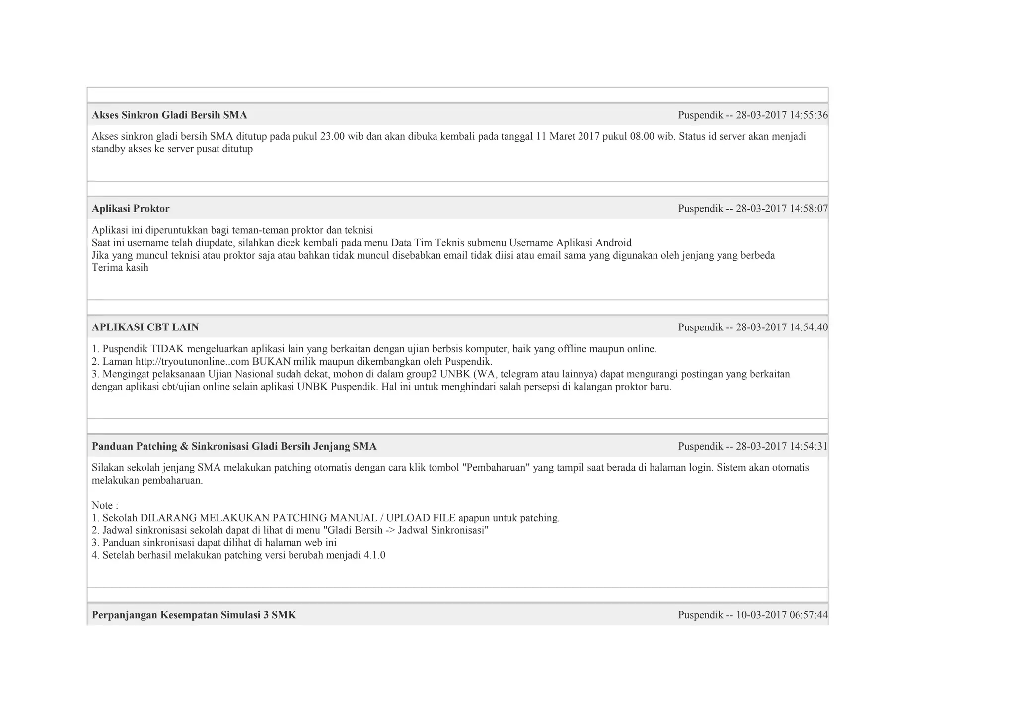 Akses Sinkron Gladi Bersih SMA Puspendik -- 28-03-2017 14:55:36
Akses sinkron gladi bersih SMA ditutup pada pukul 23.00 wib dan akan dibuka kembali pada tanggal 11 Maret 2017 pukul 08.00 wib. Status id server akan menjadi
standby akses ke server pusat ditutup
Aplikasi Proktor Puspendik -- 28-03-2017 14:58:07
Aplikasi ini diperuntukkan bagi teman-teman proktor dan teknisi
Saat ini username telah diupdate, silahkan dicek kembali pada menu Data Tim Teknis submenu Username Aplikasi Android
Jika yang muncul teknisi atau proktor saja atau bahkan tidak muncul disebabkan email tidak diisi atau email sama yang digunakan oleh jenjang yang berbeda
Terima kasih
APLIKASI CBT LAIN Puspendik -- 28-03-2017 14:54:40
1. Puspendik TIDAK mengeluarkan aplikasi lain yang berkaitan dengan ujian berbsis komputer, baik yang offline maupun online.
2. Laman http://tryoutunonline..com BUKAN milik maupun dikembangkan oleh Puspendik.
3. Mengingat pelaksanaan Ujian Nasional sudah dekat, mohon di dalam group2 UNBK (WA, telegram atau lainnya) dapat mengurangi postingan yang berkaitan
dengan aplikasi cbt/ujian online selain aplikasi UNBK Puspendik. Hal ini untuk menghindari salah persepsi di kalangan proktor baru.
Panduan Patching & Sinkronisasi Gladi Bersih Jenjang SMA Puspendik -- 28-03-2017 14:54:31
Silakan sekolah jenjang SMA melakukan patching otomatis dengan cara klik tombol "Pembaharuan" yang tampil saat berada di halaman login. Sistem akan otomatis
melakukan pembaharuan.
Note :
1. Sekolah DILARANG MELAKUKAN PATCHING MANUAL / UPLOAD FILE apapun untuk patching.
2. Jadwal sinkronisasi sekolah dapat di lihat di menu "Gladi Bersih -> Jadwal Sinkronisasi"
3. Panduan sinkronisasi dapat dilihat di halaman web ini
4. Setelah berhasil melakukan patching versi berubah menjadi 4.1.0
Perpanjangan Kesempatan Simulasi 3 SMK Puspendik -- 10-03-2017 06:57:44
 