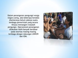 Dalam penanganan pengungsi warga
negara asing, ada beberapa kendala
diantaranya belum adanya suatu
lembaga pemerintah yang secara
khusus menangani masalah
pengungsi. Operasional penanganan
dilakukan lebih banyak berdasar
pada otoritas masing-masing
lembaga dengan dukungan UNHCR
dan IOM.
 