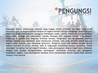 *
Pengungsi adalah sekelompok manusia yang sangat rentan terhadap perlakuan yang tidak
manusiawi baik di negara asalnya maupun di negara dimana mereka mengungsi. Masuknya para
pengungsi dapat menimbulkan gangguan kehidupan sosial, politik, keamanan dan ketertiban
masyarakat. Apalagi jika keberadaan mereka disusupi oleh kegaitan teroris internasional,
traffiking in person atau kegiatan kriminal lainnya. Pergerakan dan perpindahan manusia
sebagai individu atau kelompok akan mempunyai dampak, baik yang bersifat positif maupun
negatif pada individu atau kelompok penerima. Pengaruh sosial dan budaya terjadi karena
adanya interaksi di antara mereka, baik di lingkungan pendatang maupun penerima. Untuk
mencegah terjadinya hal-hal negatif tersebut, maka penanganan imigran ilegal harus dilakukan
dengan baik dengan mengutamakan penanganan (maximum security) dan penegakan
kedaulatan negara. Cara penanganan tersebut tentu berdasarkan aturan hukum baik nasional
maupun internasional.
 
