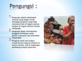 1.Pengungsi adalah sekelompok
manusia yang sangat rentan
terhadap perlakuan yang tidak
manusiawi baik di negara asalnya
maupun di negara dimana mereka
mengungsi.
2.pengungsi dapat menimbulkan
gangguan kehidupan sosial,
politik, keamanan dan ketertiban
masyarakat.
3.Pengaruh sosial dan budaya
terjadi karena adanya interaksi di
antara mereka, baik di lingkungan
pendatang maupun penerima.
 
