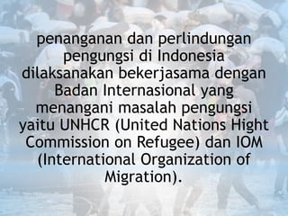 penanganan dan perlindungan
pengungsi di Indonesia
dilaksanakan bekerjasama dengan
Badan Internasional yang
menangani masalah pengungsi
yaitu UNHCR (United Nations Hight
Commission on Refugee) dan IOM
(International Organization of
Migration).
 