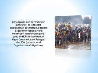 penanganan dan perlindungan
pengungsi di Indonesia
dilaksanakan bekerjasama dengan
Badan Internasional yang
menangani masalah pengungsi
yaitu UNHCR (United Nations
Hight Commission on Refugee)
dan IOM (International
Organization of Migration).
 