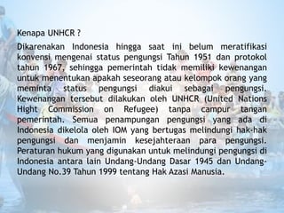 Kenapa UNHCR ?
Dikarenakan Indonesia hingga saat ini belum meratifikasi
konvensi mengenai status pengungsi Tahun 1951 dan protokol
tahun 1967, sehingga pemerintah tidak memiliki kewenangan
untuk menentukan apakah seseorang atau kelompok orang yang
meminta status pengungsi diakui sebagai pengungsi.
Kewenangan tersebut dilakukan oleh UNHCR (United Nations
Hight Commission on Refugee) tanpa campur tangan
pemerintah. Semua penampungan pengungsi yang ada di
Indonesia dikelola oleh IOM yang bertugas melindungi hak-hak
pengungsi dan menjamin kesejahteraan para pengungsi.
Peraturan hukum yang digunakan untuk melindungi pengungsi di
Indonesia antara lain Undang-Undang Dasar 1945 dan Undang-
Undang No.39 Tahun 1999 tentang Hak Azasi Manusia.
 