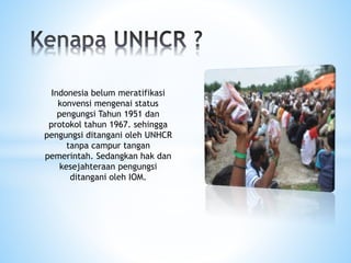 Indonesia belum meratifikasi
konvensi mengenai status
pengungsi Tahun 1951 dan
protokol tahun 1967. sehingga
pengungsi ditangani oleh UNHCR
tanpa campur tangan
pemerintah. Sedangkan hak dan
kesejahteraan pengungsi
ditangani oleh IOM.
 