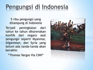 5 ribu pengungsi yang
ditampung di Indonesia
Terjadi peningkatan dari
tahun ke tahun dikarenakan
konflik dari negara asal
pengungsi seperti Myanmar,
Afganistan, dan Syria yang
belum ada tanda-tanda akan
berakhir.
“Thomas Vargas Via CNN”
 