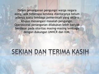 Dalam penanganan pengungsi warga negara
asing, ada beberapa kendala diantaranya belum
adanya suatu lembaga pemerintah yang secara
khusus menangani masalah pengungsi.
Operasional penanganan dilakukan lebih banyak
berdasar pada otoritas masing-masing lembaga
dengan dukungan UNHCR dan IOM.
 