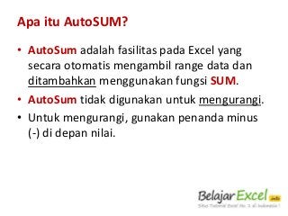 Apa itu AutoSUM?
• AutoSum adalah fasilitas pada Excel yang
secara otomatis mengambil range data dan
ditambahkan menggunakan fungsi SUM.
• AutoSum tidak digunakan untuk mengurangi.
• Untuk mengurangi, gunakan penanda minus
(-) di depan nilai.

 