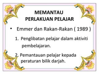 MEMANTAU  PERLAKUAN PELAJAR Emmer dan Rakan-Rakan ( 1989 ) Penglibatan pelajar dalam aktiviti  pembelajaran. 2. Pemantauan pelajar kepada peraturan bilik darjah. 