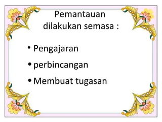 Pemantauan  dilakukan semasa : Pengajaran perbincangan Membuat tugasan 