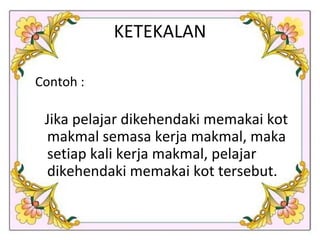 KETEKALAN Contoh : Jika pelajar dikehendaki memakai kot makmal semasa kerja makmal, maka setiap kali kerja makmal, pelajar dikehendaki memakai kot tersebut.  